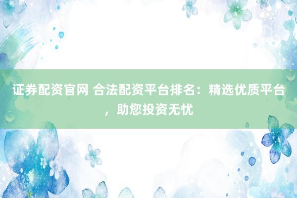 证券配资官网 合法配资平台排名：精选优质平台，助您投资无忧