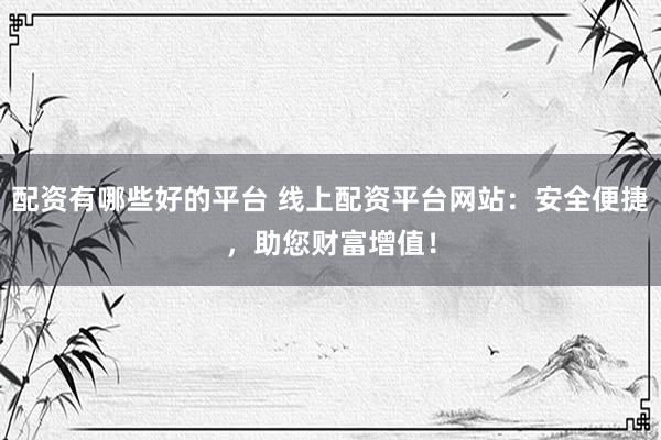 配资有哪些好的平台 线上配资平台网站：安全便捷，助您财富增值！