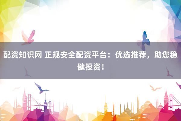配资知识网 正规安全配资平台：优选推荐，助您稳健投资！