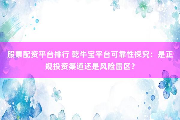 股票配资平台排行 乾牛宝平台可靠性探究：是正规投资渠道还是风险雷区？