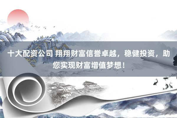 十大配资公司 翔翔财富信誉卓越，稳健投资，助您实现财富增值梦想！