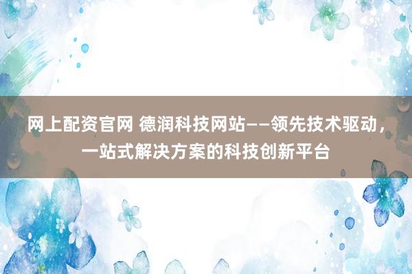 网上配资官网 德润科技网站——领先技术驱动，一站式解决方案的科技创新平台