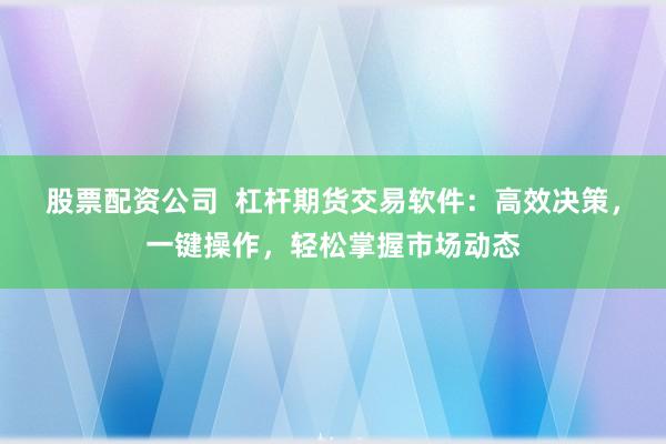 股票配资公司  杠杆期货交易软件：高效决策，一键操作，轻松掌握市场动态