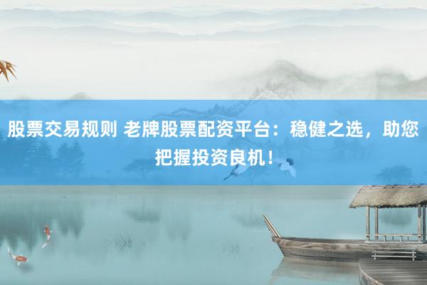 股票交易规则 老牌股票配资平台：稳健之选，助您把握投资良机！