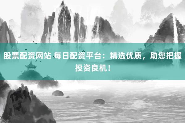 股票配资网站 每日配资平台：精选优质，助您把握投资良机！