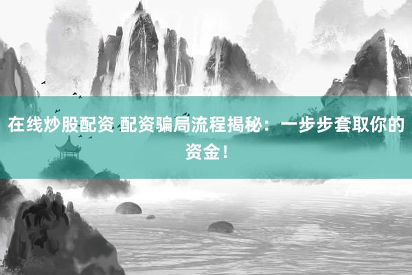 在线炒股配资 配资骗局流程揭秘：一步步套取你的资金！