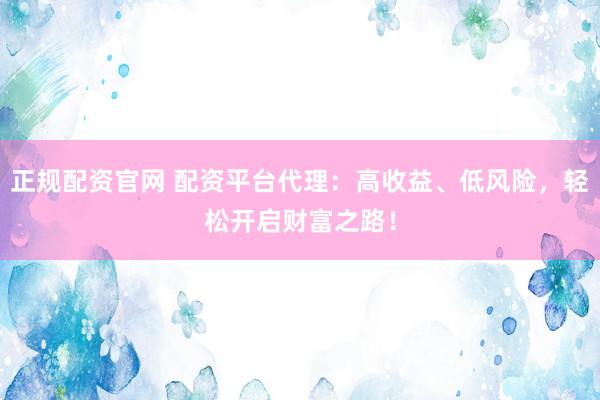 正规配资官网 配资平台代理：高收益、低风险，轻松开启财富之路！