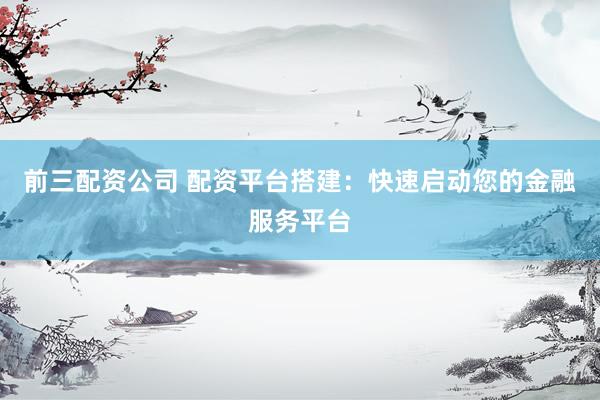 前三配资公司 配资平台搭建：快速启动您的金融服务平台