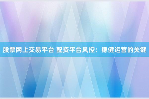 股票网上交易平台 配资平台风控：稳健运营的关键