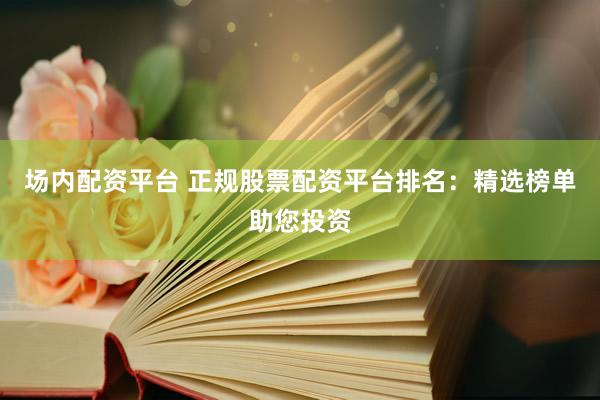 场内配资平台 正规股票配资平台排名：精选榜单助您投资