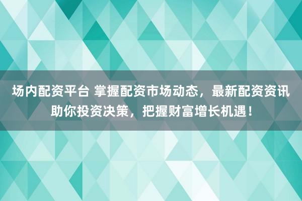 场内配资平台 掌握配资市场动态，最新配资资讯助你投资决策，把握财富增长机遇！