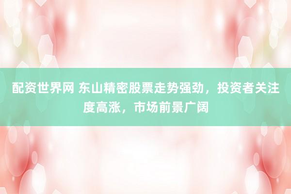 配资世界网 东山精密股票走势强劲，投资者关注度高涨，市场前景广阔