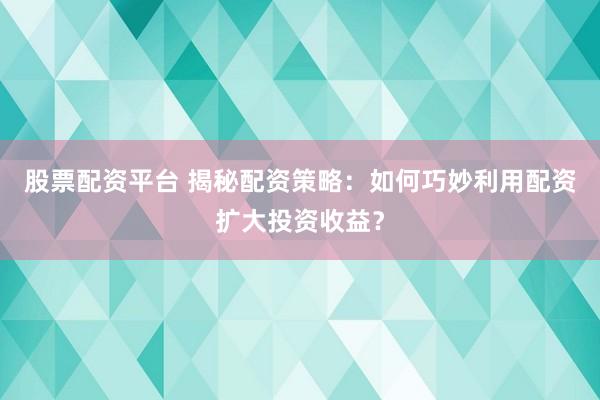 股票配资平台 揭秘配资策略：如何巧妙利用配资扩大投资收益？
