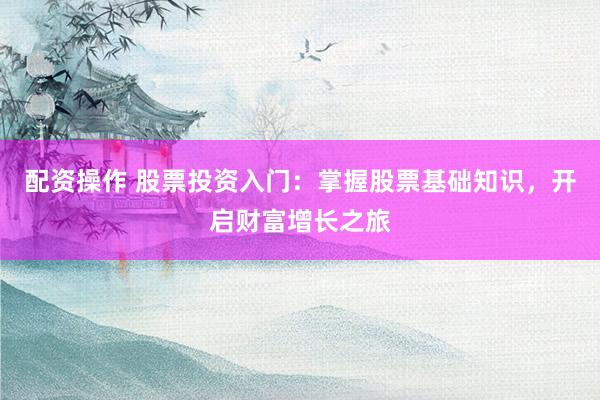 配资操作 股票投资入门：掌握股票基础知识，开启财富增长之旅