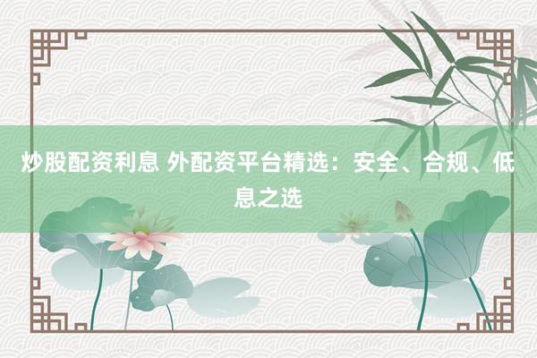炒股配资利息 外配资平台精选：安全、合规、低息之选