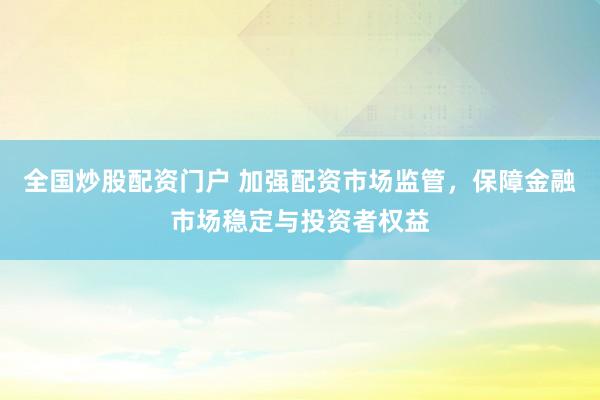 全国炒股配资门户 加强配资市场监管，保障金融市场稳定与投资者权益