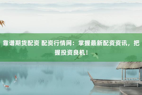 靠谱期货配资 配资行情网：掌握最新配资资讯，把握投资良机！