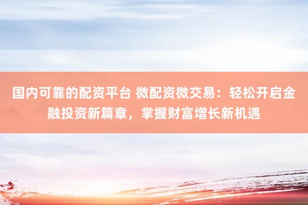 国内可靠的配资平台 微配资微交易：轻松开启金融投资新篇章，掌握财富增长新机遇