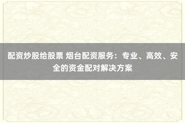 配资炒股给股票 烟台配资服务：专业、高效、安全的资金配对解决方案