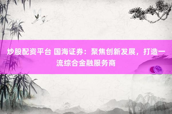 炒股配资平台 国海证券：聚焦创新发展，打造一流综合金融服务商