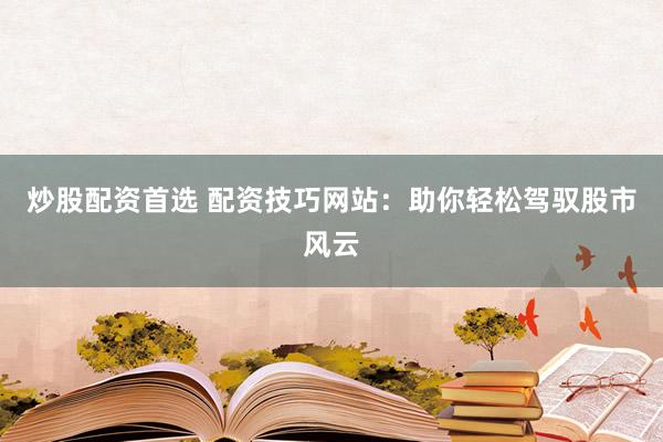 炒股配资首选 配资技巧网站：助你轻松驾驭股市风云