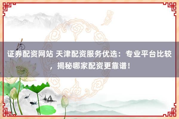 证券配资网站 天津配资服务优选：专业平台比较，揭秘哪家配资更靠谱！