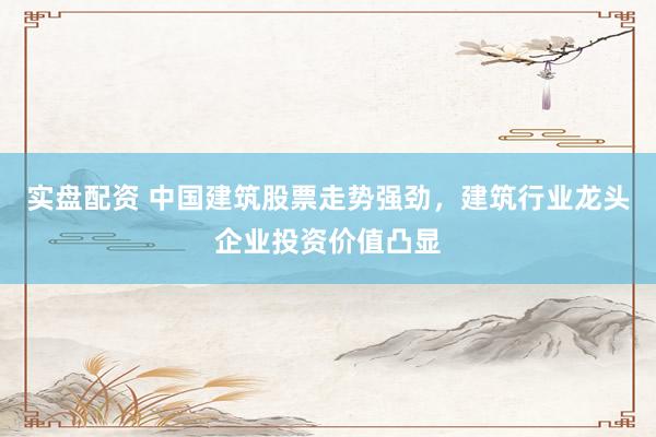 实盘配资 中国建筑股票走势强劲，建筑行业龙头企业投资价值凸显