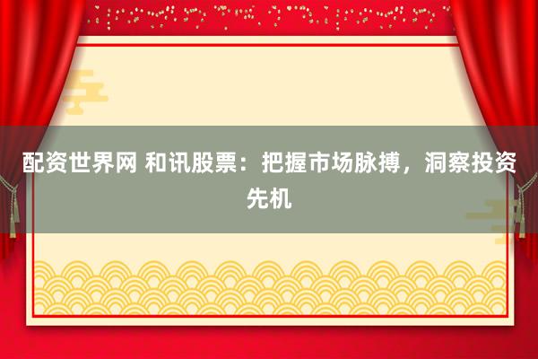 配资世界网 和讯股票：把握市场脉搏，洞察投资先机