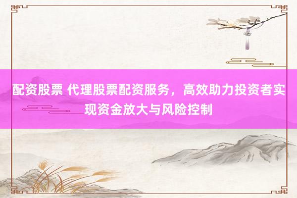 配资股票 代理股票配资服务，高效助力投资者实现资金放大与风险控制