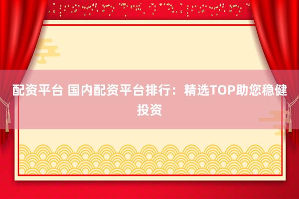 配资平台 国内配资平台排行：精选TOP助您稳健投资