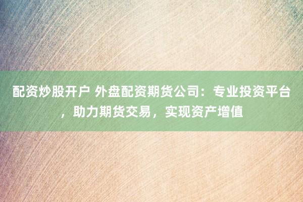 配资炒股开户 外盘配资期货公司：专业投资平台，助力期货交易，实现资产增值