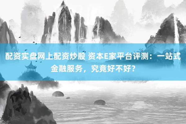 配资实盘网上配资炒股 资本E家平台评测：一站式金融服务，究竟好不好？