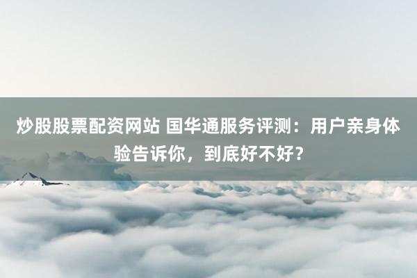 炒股股票配资网站 国华通服务评测：用户亲身体验告诉你，到底好不好？