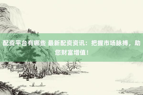 配资平台有哪些 最新配资资讯：把握市场脉搏，助您财富增值！