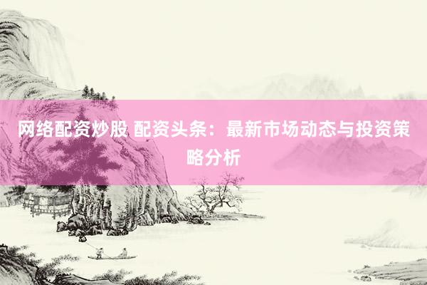 网络配资炒股 配资头条：最新市场动态与投资策略分析