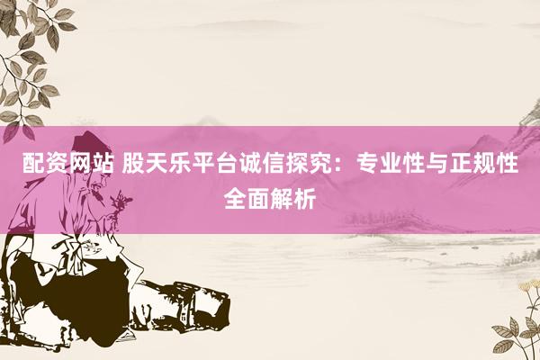 配资网站 股天乐平台诚信探究：专业性与正规性全面解析