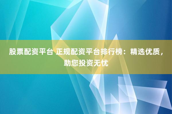 股票配资平台 正规配资平台排行榜：精选优质，助您投资无忧