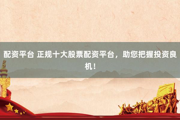 配资平台 正规十大股票配资平台，助您把握投资良机！
