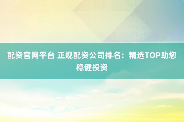 配资官网平台 正规配资公司排名：精选TOP助您稳健投资