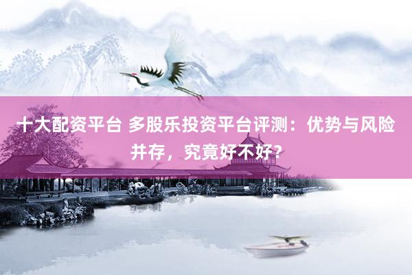 十大配资平台 多股乐投资平台评测：优势与风险并存，究竟好不好？