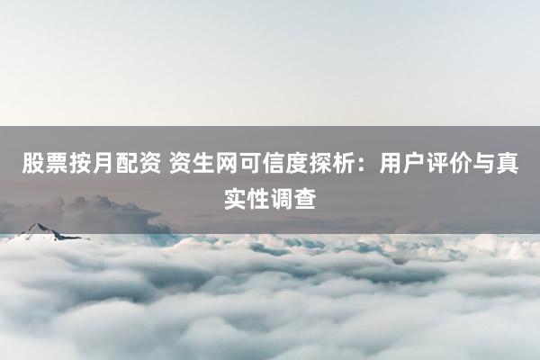 股票按月配资 资生网可信度探析：用户评价与真实性调查