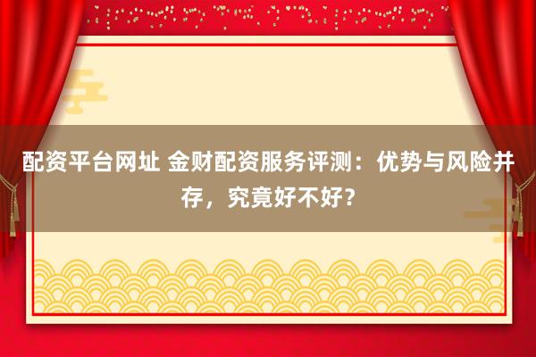 配资平台网址 金财配资服务评测：优势与风险并存，究竟好不好？