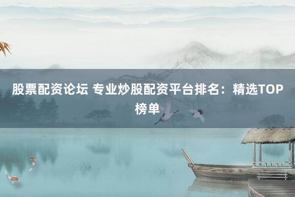 股票配资论坛 专业炒股配资平台排名：精选TOP榜单