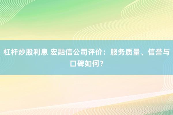 杠杆炒股利息 宏融信公司评价：服务质量、信誉与口碑如何？