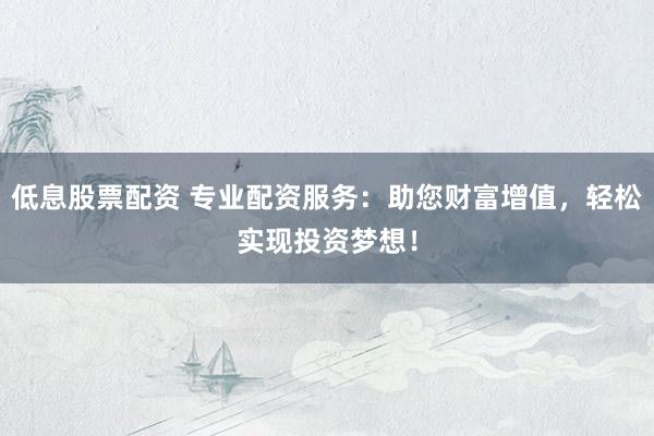 低息股票配资 专业配资服务：助您财富增值，轻松实现投资梦想！
