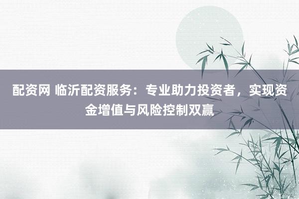 配资网 临沂配资服务：专业助力投资者，实现资金增值与风险控制双赢