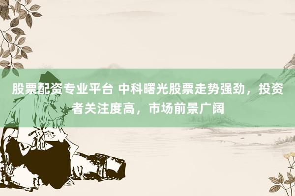 股票配资专业平台 中科曙光股票走势强劲，投资者关注度高，市场前景广阔