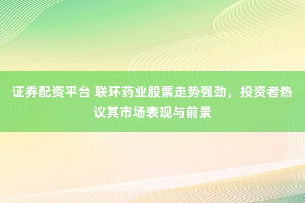 证券配资平台 联环药业股票走势强劲，投资者热议其市场表现与前景