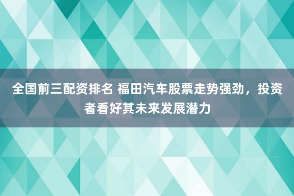 全国前三配资排名 福田汽车股票走势强劲，投资者看好其未来发展潜力