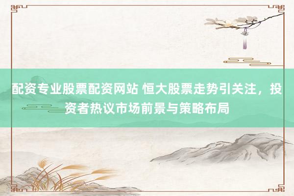 配资专业股票配资网站 恒大股票走势引关注，投资者热议市场前景与策略布局